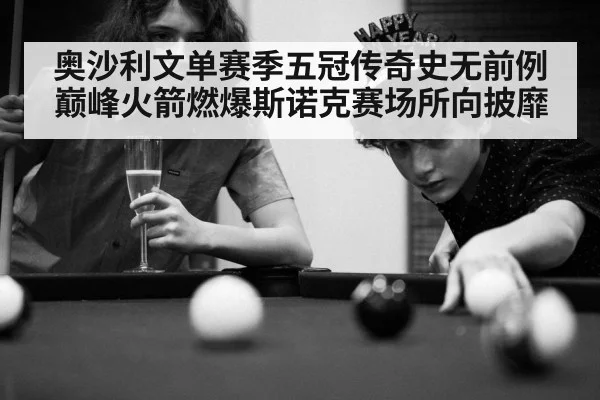 奥沙利文单赛季五冠传奇史无前例巅峰火箭燃爆斯诺克赛场所向披靡